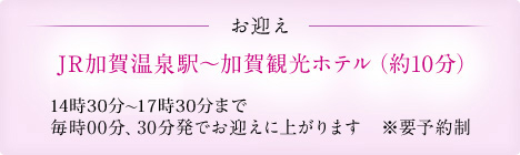 お迎え JR加賀温泉駅~加賀観光ホテル(約10分) 15時~17時まで 毎時00分、30分発でお迎えに上がります ※要予約制