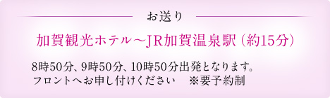 お送り 加賀観光ホテル~JR加賀温泉駅(約15分) 8時50分、9時50分、10時50分出発となります。 フロントへお申し付けください ※要予約制
