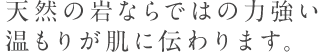 天然の岩ならではの力強い 温もりが肌に伝わります。