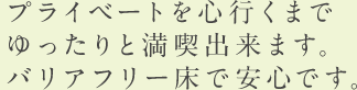 プライベートを心行くまで ゆったりと満喫出来ます。 バリアフリー床で安心です。