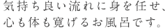 気持ち良い流れに身を任せ、 心も体も寛げるお風呂です。